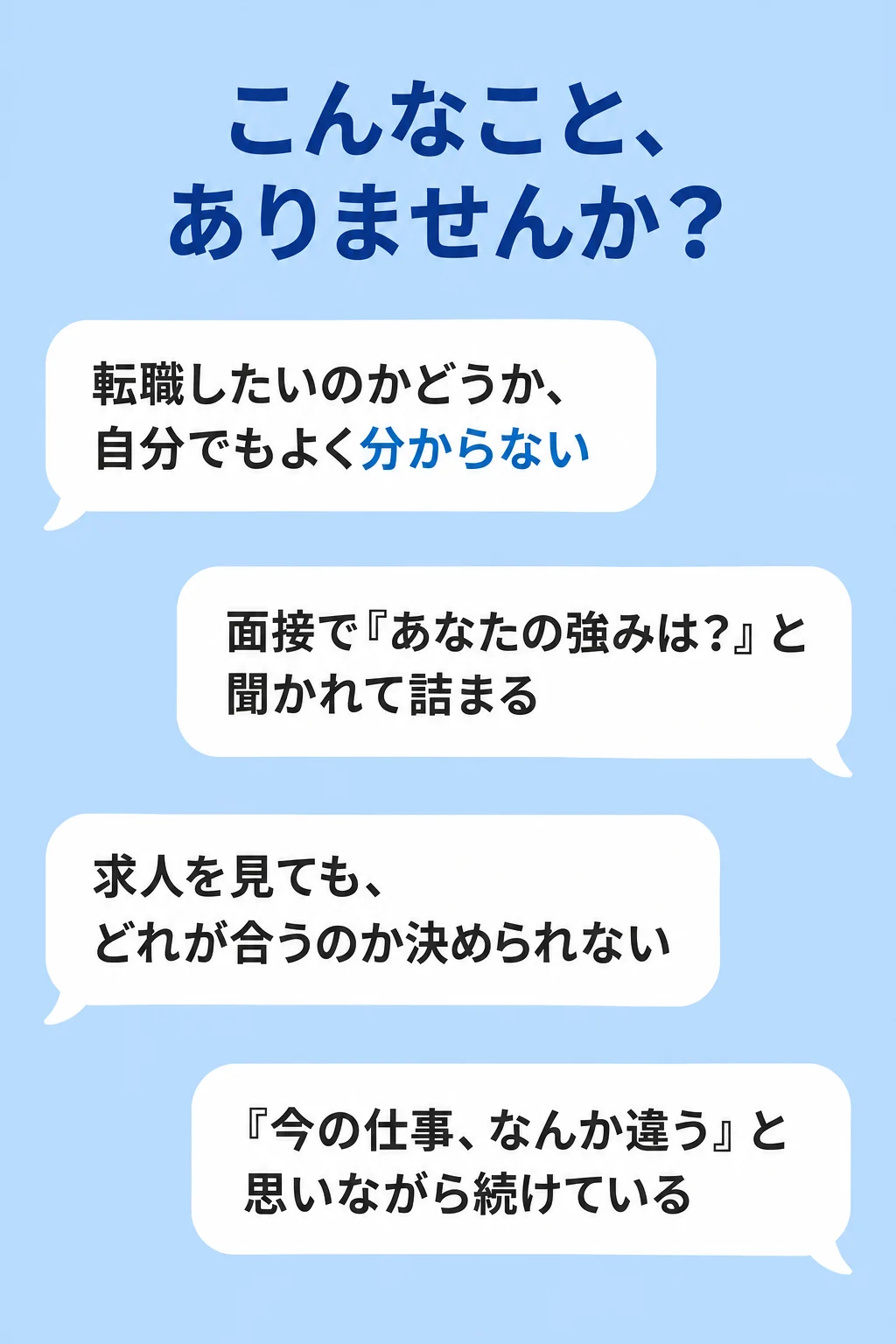 こんなこと、ありませんか？ 転職したいのかどうか、自分でもよく分からない。面接で『あなたの強みは？』と聞かれて詰まる。求人を見ても、どれが合うのか決められない。『今の仕事、なんか違う』と思いながら続けている